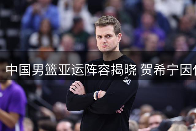 中国男篮亚运阵容揭晓 贺希宁因伤无缘参赛