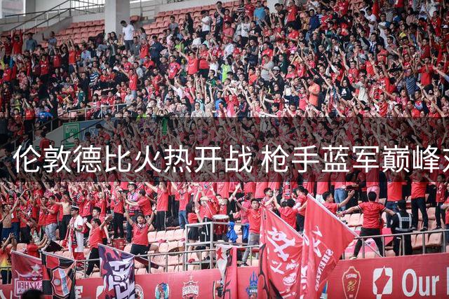伦敦德比火热开战 枪手蓝军巅峰对决