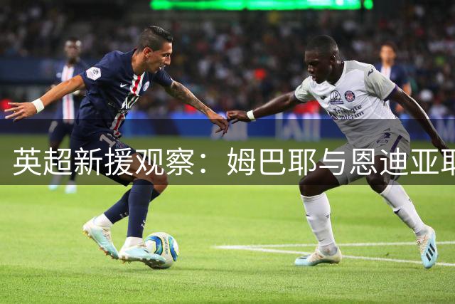 英超新援观察：姆巴耶与恩迪亚耶等球员本周末有望迎来首秀